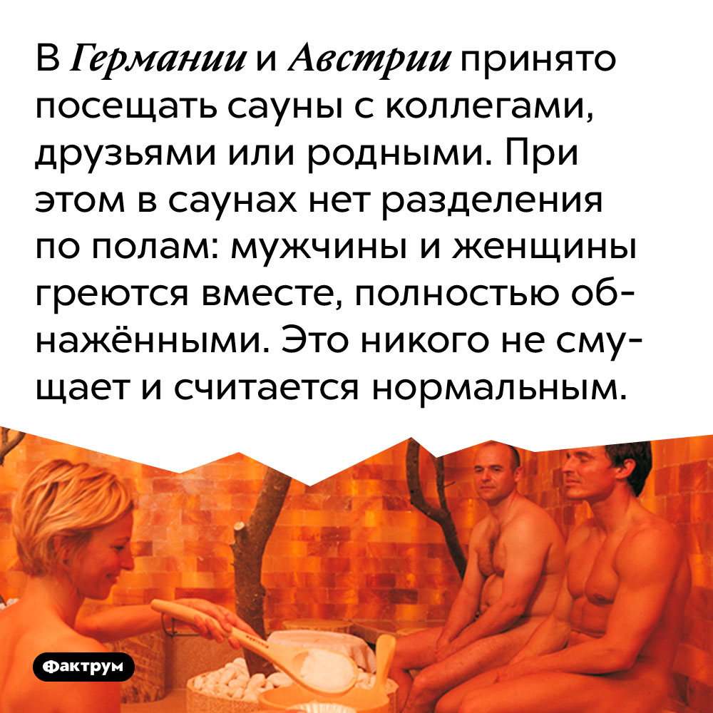 В Германии и Австрии принято посещать сауны с коллегами, друзьями или родными. При этом в саунах нет разделения по полам: мужчины и женщины греются вместе, полностью обнажёнными. Это никого не смущает и считается нормальным.