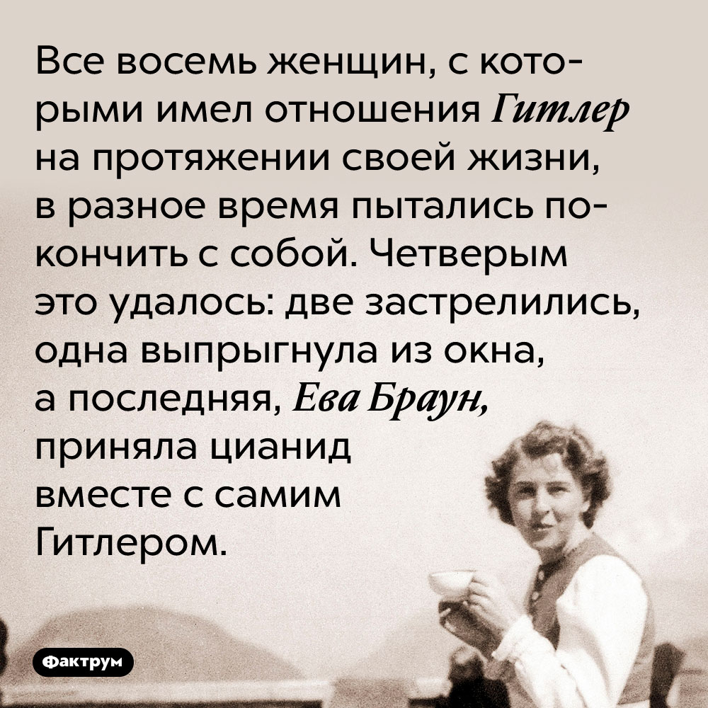 Все восемь женщин, с которыми имел отношения Гитлер на протяжении своей жизни, в разное время пытались покончить с собой. Четверым это удалось: две застрелились, одна выпрыгнула из окна, а последняя, Ева Браун, приняла цианид вместе с самим Гитлером.