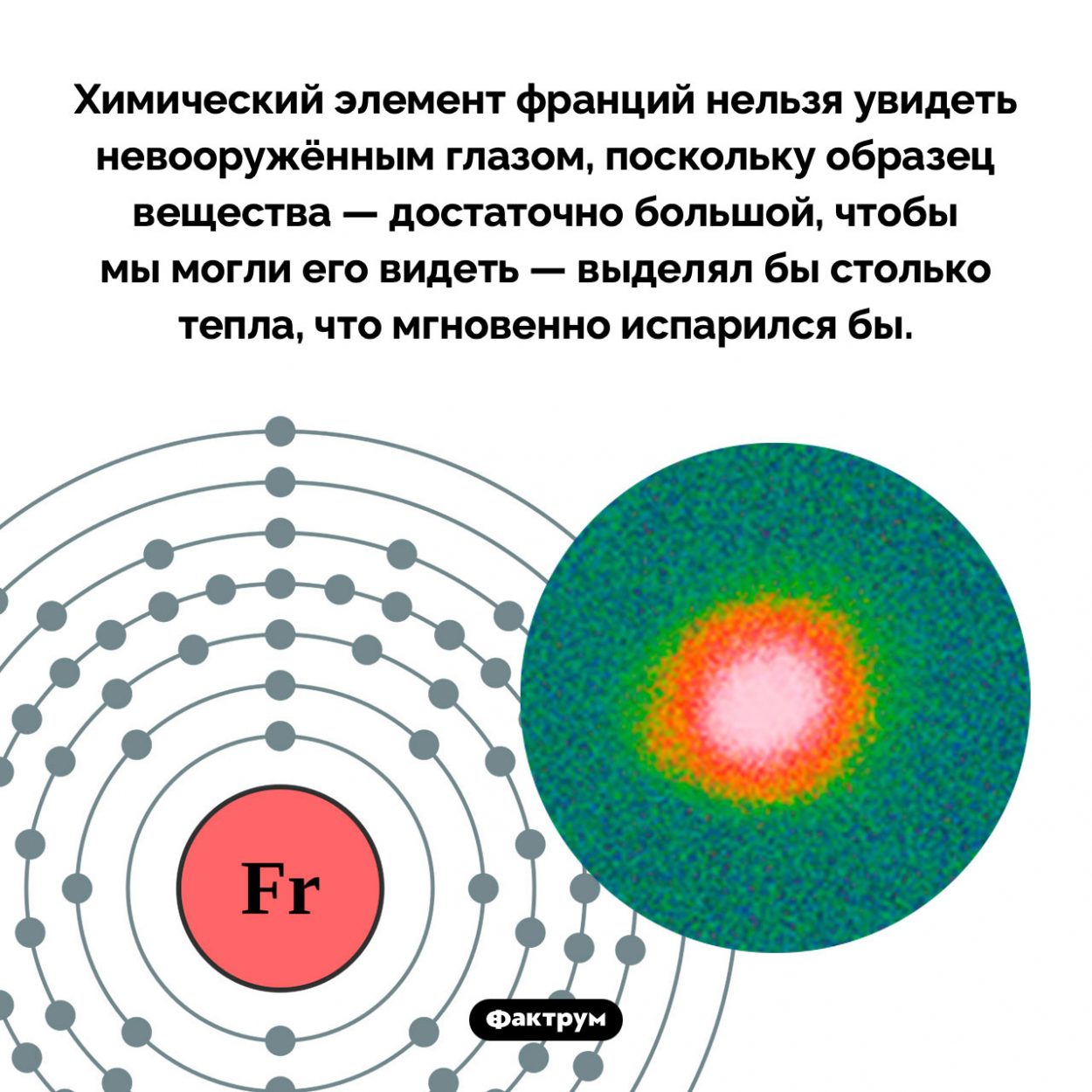 Франций нельзя увидеть невооружённым глазом. Химический элемент франций нельзя увидеть невооружённым глазом, поскольку образец вещества — достаточно большой, чтобы мы могли его видеть — выделял бы столько тепла, что мгновенно испарился бы.