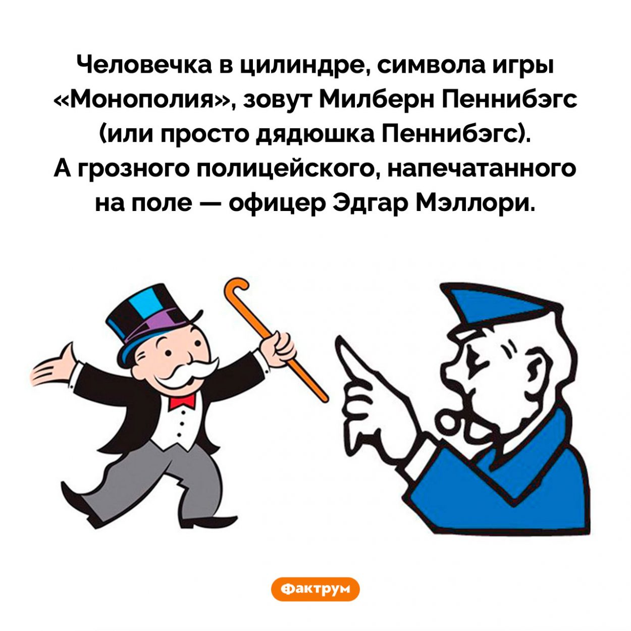 Как зовут персонажей «Монополии». Человечка в цилиндре, символа игры «Монополия», зовут Милберн Пеннибэгс (или просто дядюшка Пеннибэгс). А грозного полицейского, напечатанного на поле — офицер Эдгар Мэллори.