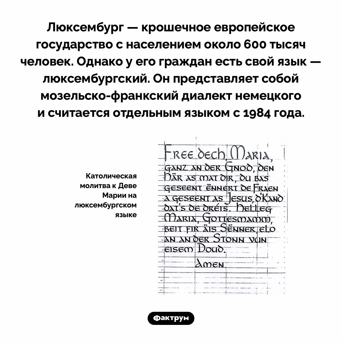 Существует люксембургский язык. Люксембург — крошечное европейское государство с населением около 600 тысяч человек. Однако у его граждан есть свой язык — люксембургский. Он представляет собой мозельско-франкский диалект немецкого и считается отдельным языком с 1984 года.