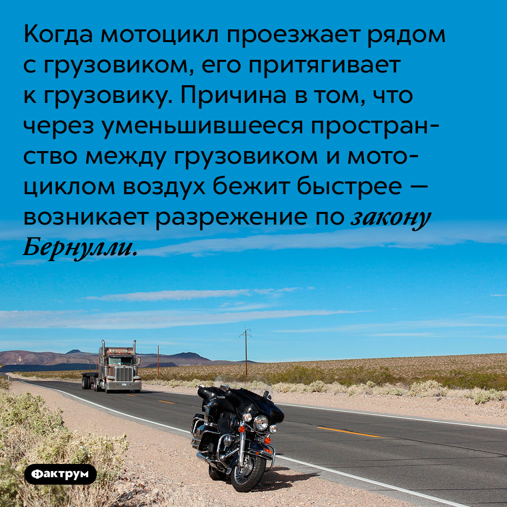 Когда мотоцикл проезжает рядом с грузовиком, его притягивает к грузовику. Причина в том, что через уменьшившееся пространство между грузовиком и мотоциклом воздух бежит быстрее — возникает разрежение по закону Бернулли.