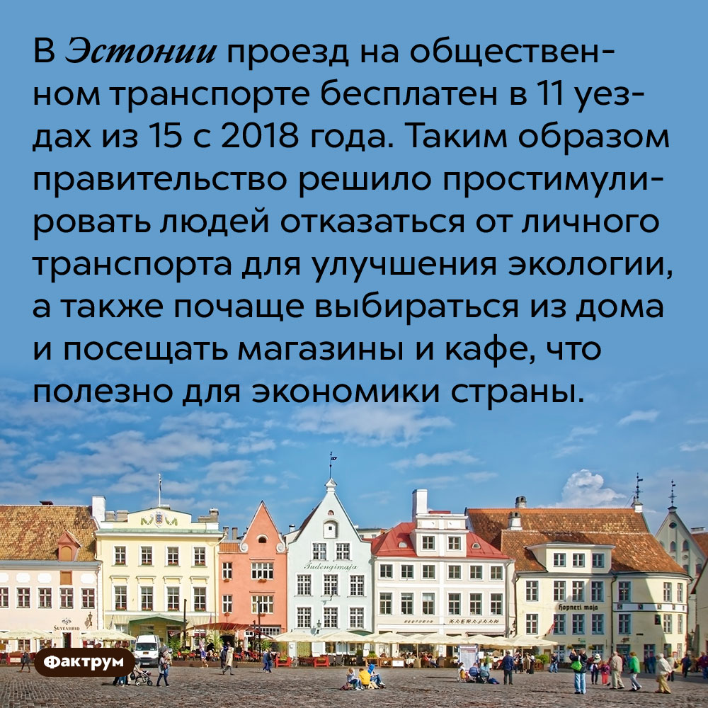 В Эстонии проезд на общественном транспорте бесплатен в 11 уездах из 15 с 2018 года. Таким образом правительство решило простимулировать людей отказаться от личного транспорта для улучшения экологии, а также почаще выбираться из дома и посещать магазины и кафе, что полезно для экономики страны.