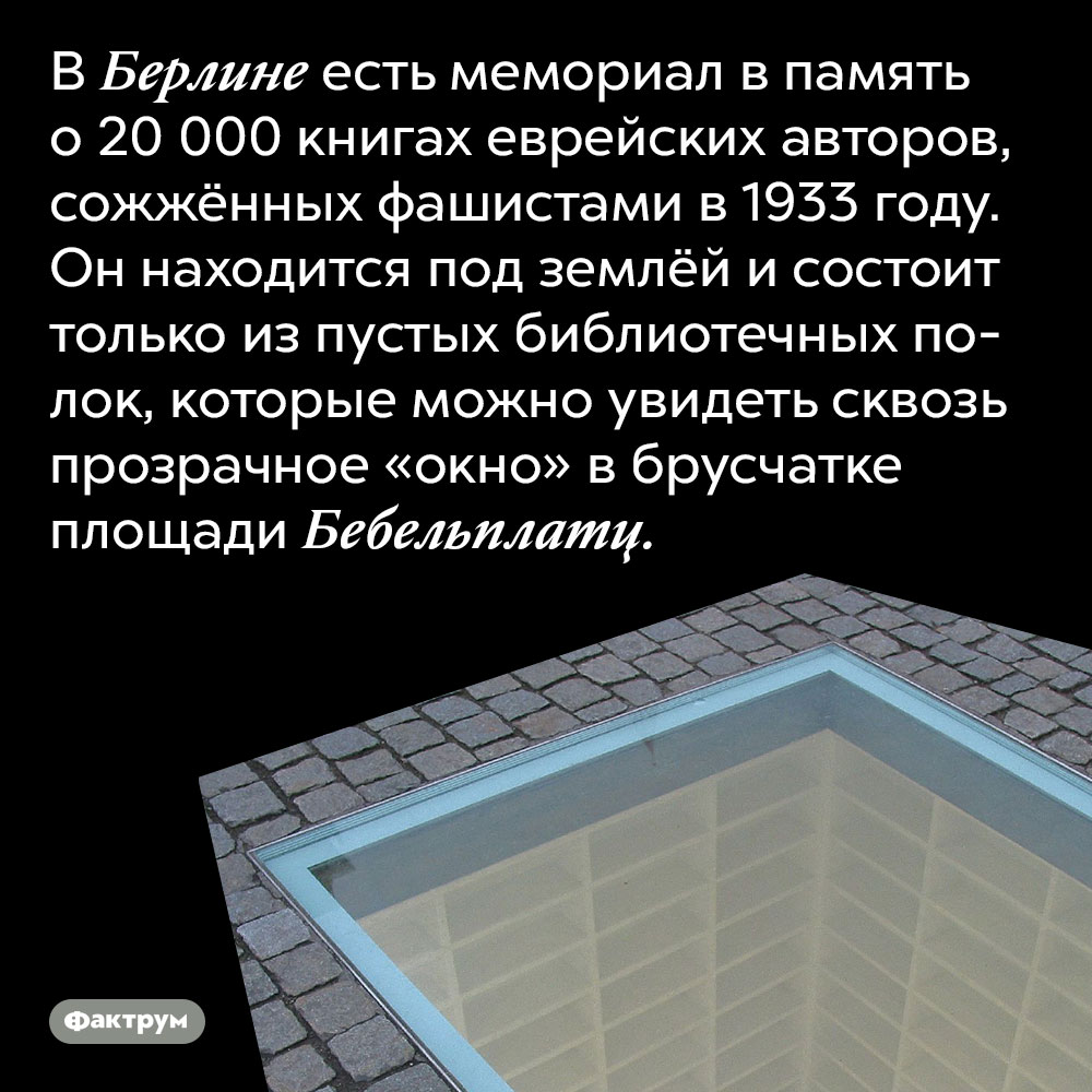 В Берлине есть мемориал в память о 20 000 книгах еврейских авторов, сожжённых фашистами в 1933 году. Он находится под землёй и состоит только из пустых библиотечных полок, которые можно увидеть сквозь прозрачное «окно» в брусчатке площади Бебельплатц.