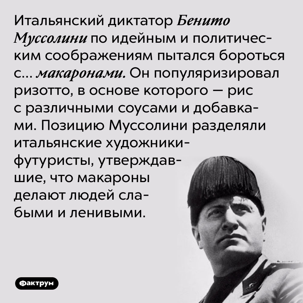 Итальянский диктатор Бенито Муссолини по идейным и политическим соображениям пытался бороться с… макаронами. Он популяризировал ризотто, в основе которого — рис с различными соусами и добавками. Позицию Муссолини разделяли итальянские художники-футуристы, утверждавшие, что макароны делают людей слабыми и ленивыми.
