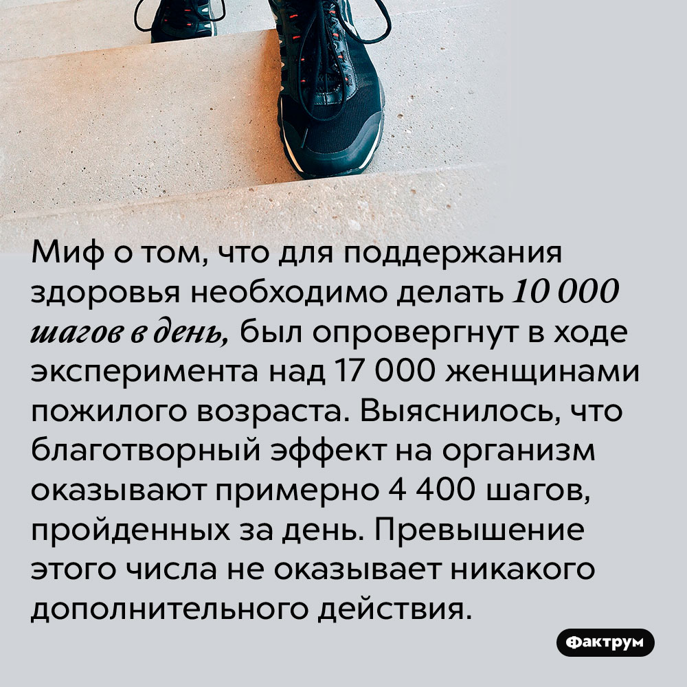 Миф о том, что для поддержания здоровья необходимо делать 10 000 шагов в день, был опровергнут в ходе эксперимента над 17 000 женщинами пожилого возраста. Выяснилось, что благотворный эффект на организм оказывают примерно 4 400 шагов, пройденных за день. Превышение этого числа не оказывает никакого дополнительного действия.