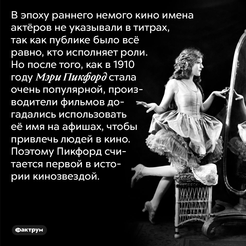 В эпоху раннего немого кино имена актёров не указывали в титрах, так как публике было всё равно, кто исполняет роли. Но после того, как в 1910 году Мэри Пикфорд стала очень популярной, производители фильмов догадались использовать её имя на афишах, чтобы привлечь людей в кино. Поэтому Пикфорд считается первой в истории кинозвездой.