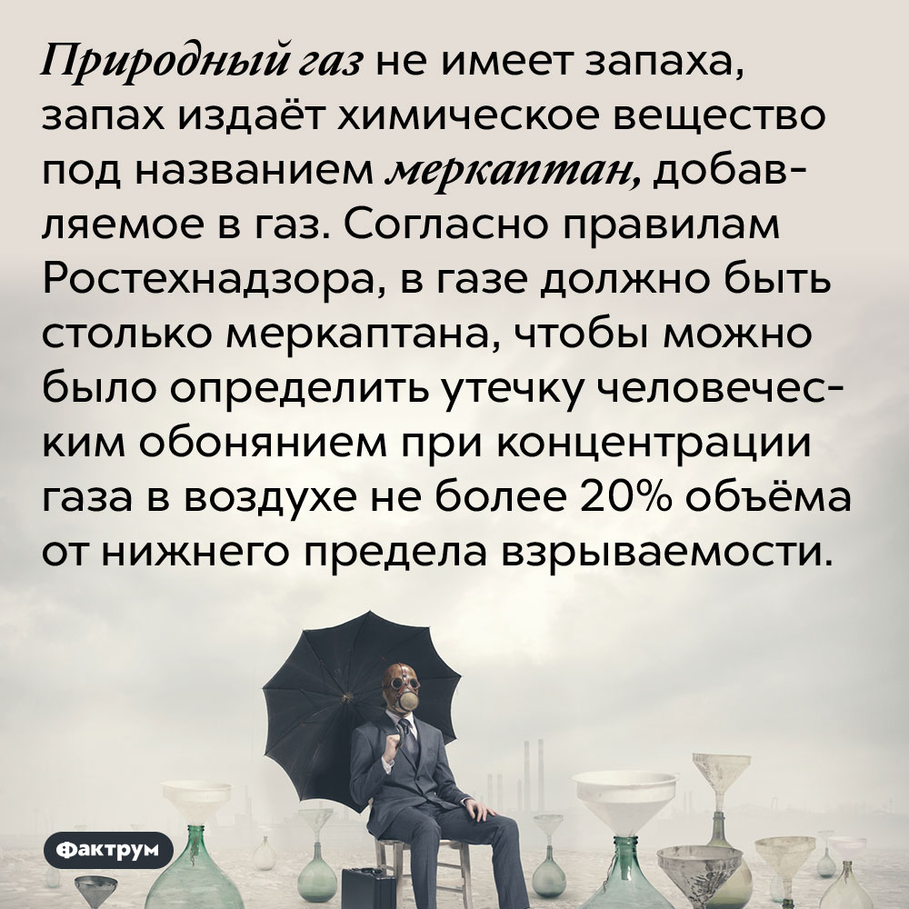 Природный газ не имеет запаха, запах издаёт химическое вещество под названием меркаптан, добавляемое в газ. Согласно правилам Ростехнадзора, в газе должно быть столько меркаптана, чтобы можно было определить утечку человеческим обонянием при концентрации газа в воздухе не более 20% объёма от нижнего предела взрываемости.