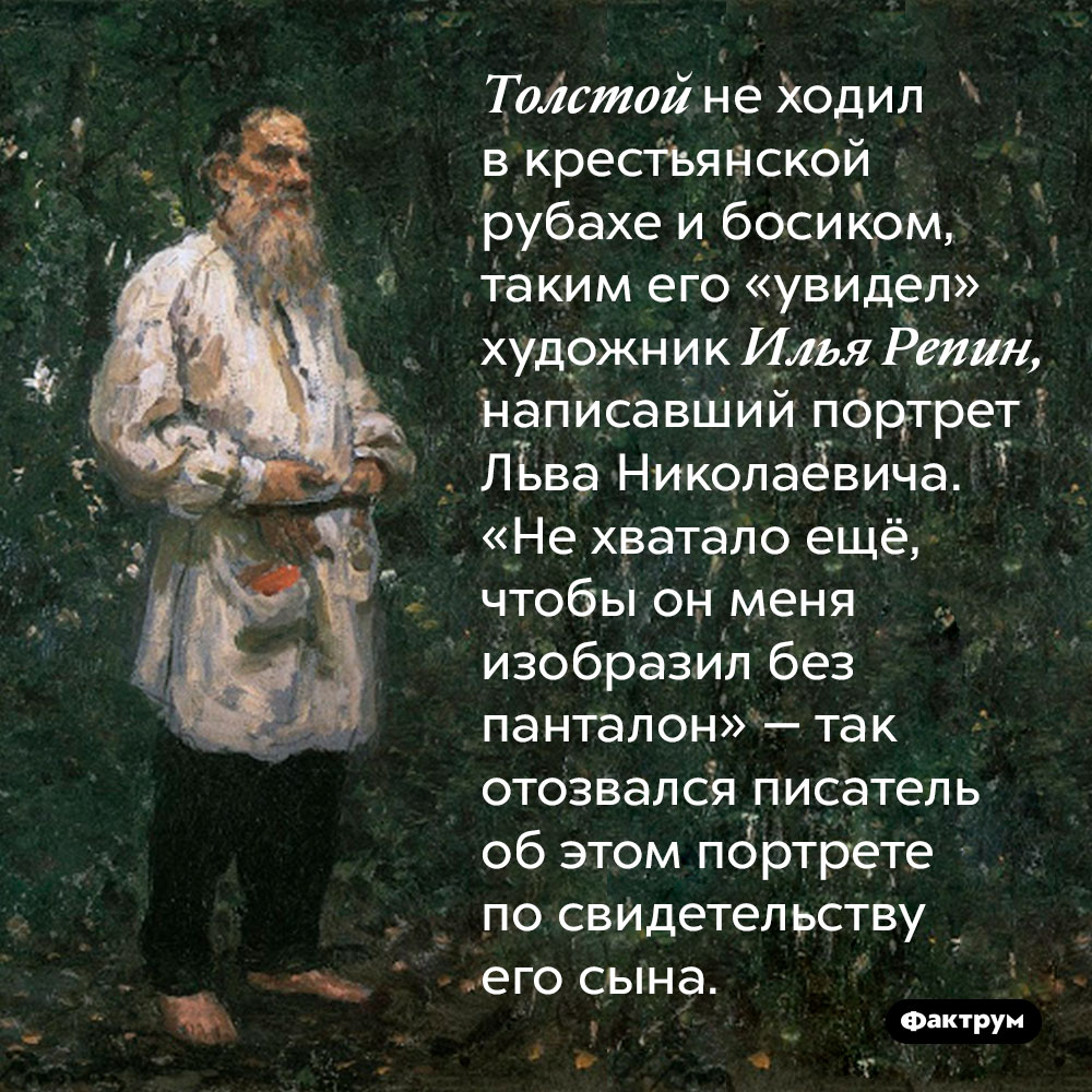 Толстой не ходил в крестьянской рубахе и босиком, таким его «увидел» художник Илья Репин, написавший портрет Льва Николаевича. «Не хватало ещё, чтобы он меня изобразил без панталон» — так отозвался писатель об этом портрете по свидетельству его сына.