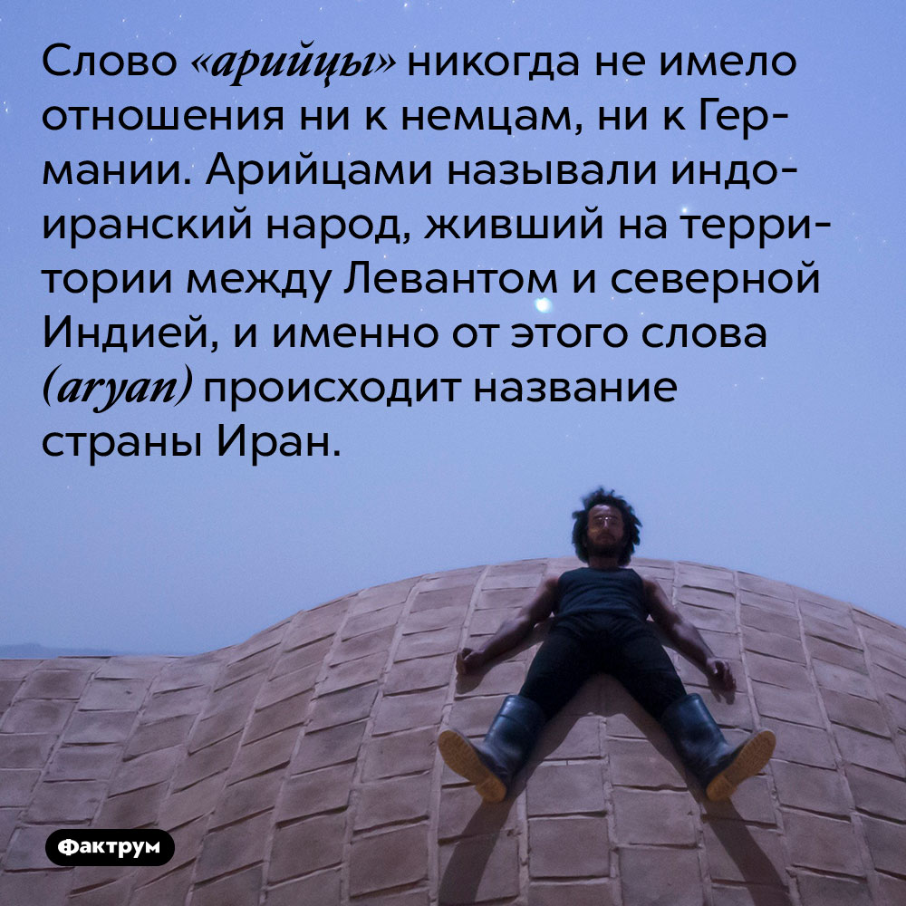 Слово «арийцы» никогда не имело отношения ни к немцам, ни к Германии. Слово «арийцы» никогда не имело отношения ни к немцам, ни к Германии. Арийцами называли индоиранский народ, живший на территории между Левантом и северной Индией, и именно от этого слова (aryan) происходит название страны Иран.