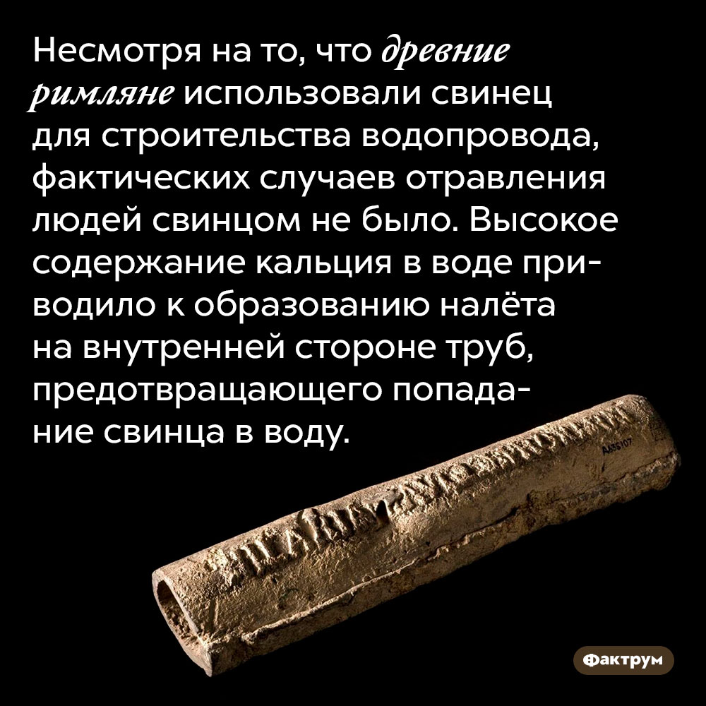 Несмотря на то, что древние римляне использовали свинец для строительства водопровода, фактических случаев отравления людей свинцом не было. Высокое содержание кальция в воде приводило к образованию налёта на внутренней стороне труб, предотвращающего попадание свинца в воду.