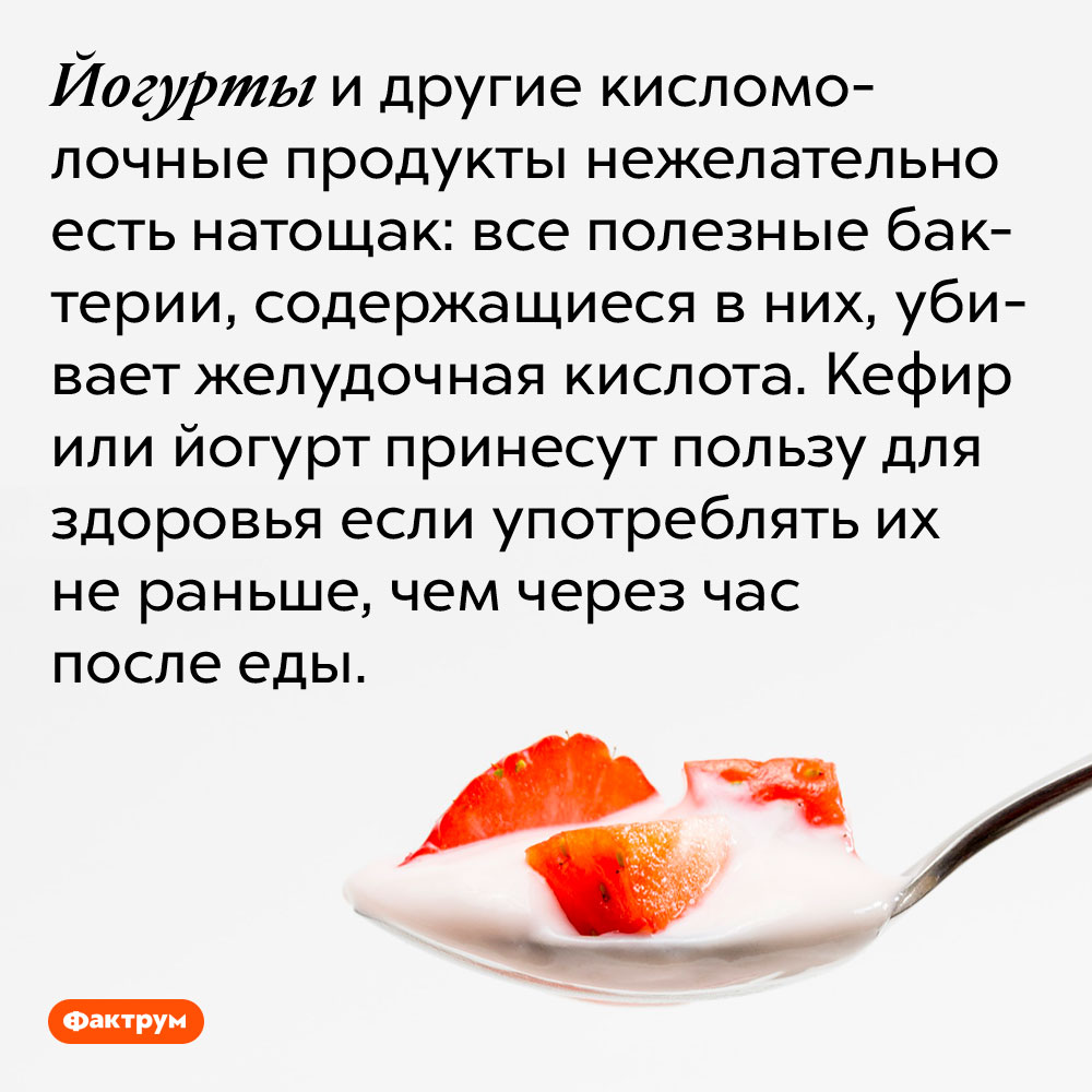 Йогурты и другие кисломолочные продукты нежелательно есть натощак. Все полезные бактерии, содержащиеся в них, убивает желудочная кислота. Кефир или йогурт принесут пользу для здоровья если употреблять их не раньше, чем через час после еды.