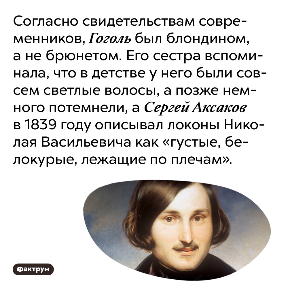 Согласно свидетельствам современников, Гоголь был блондином, а не брюнетом. Его сестра вспоминала, что в детстве у него были совсем светлые волосы, а позже немного потемнели, а Сергей Аксаков в 1839 году описывал локоны Николая Васильевича как «густые, белокурые, лежащие по плечам».