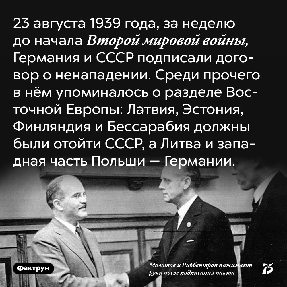 23 августа 1939 года, за неделю до начала Второй мировой войны, Германия и СССР подписали договор о ненападении. Среди прочего в нём упоминалось о разделе восточной Европы: Латвия, Эстония, Финляндия и Бессарабия должны были отойти СССР, а Литва и западная часть Польши — Германии.