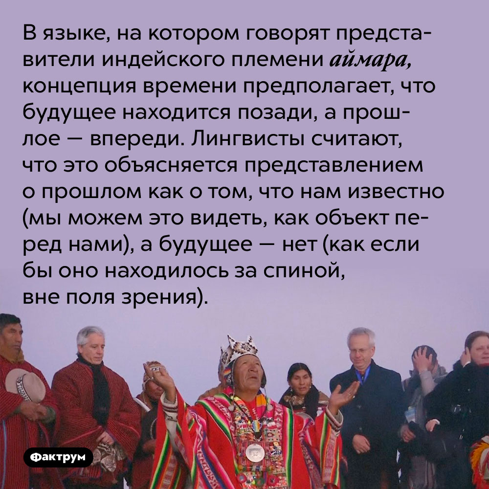 В языке, на котором говорят представители индейского племени аймара, концепция времени предполагает, что будущее находится позади, а прошлое — впереди. Лингвисты считают, что это объясняется представлением о прошлом как о том, что нам известно (мы можем это видеть, как объект перед нами), а будущее — нет (как если бы оно находилось за спиной, вне поля зрения).