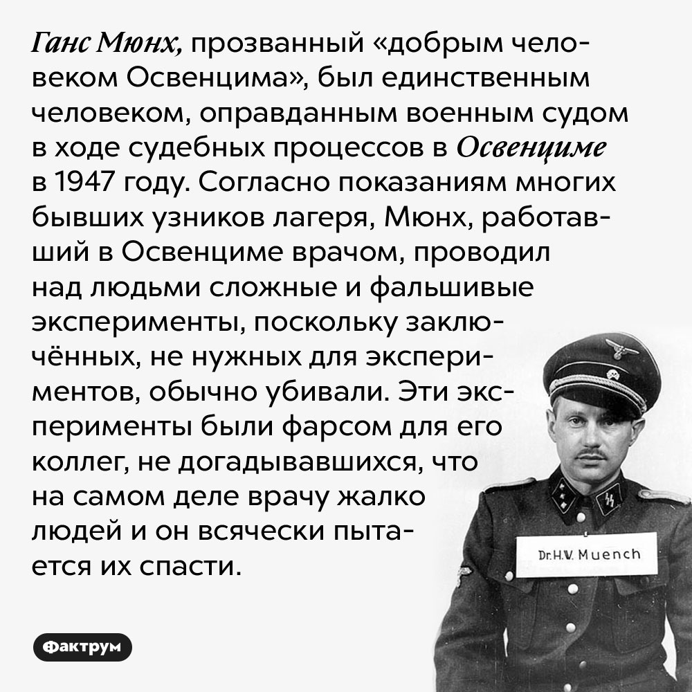 Ганс Мюнх, прозванный «добрым человеком Освенцима», был единственным человеком, оправданным военным судом в ходе судебных процессов в Освенциме в 1947 году. Согласно показаниям многих бывших узников лагеря, Мюнх, работавший в Освенциме врачом, проводил над людьми сложные и фальшивые эксперименты, поскольку заключённых, не нужных для экспериментов, обычно убивали. Эти эксперименты были фарсом для его коллег, не догадывавшихся, что на самом деле врачу жалко людей и он всячески пытается их спасти.