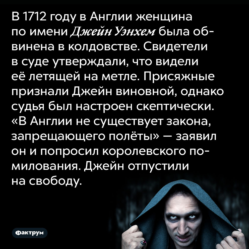 В 1712 году в Англии женщина по имени Джейн Уэнхем была обвинена в колдовстве. Свидетели в суде утверждали, что видели её летящей на метле. Присяжные признали Джейн виновной, однако судья был настроен скептически. «В Англии не существует закона, запрещающего полёты» — заявил он и попросил королевского помилования. Джейн отпустили на свободу.