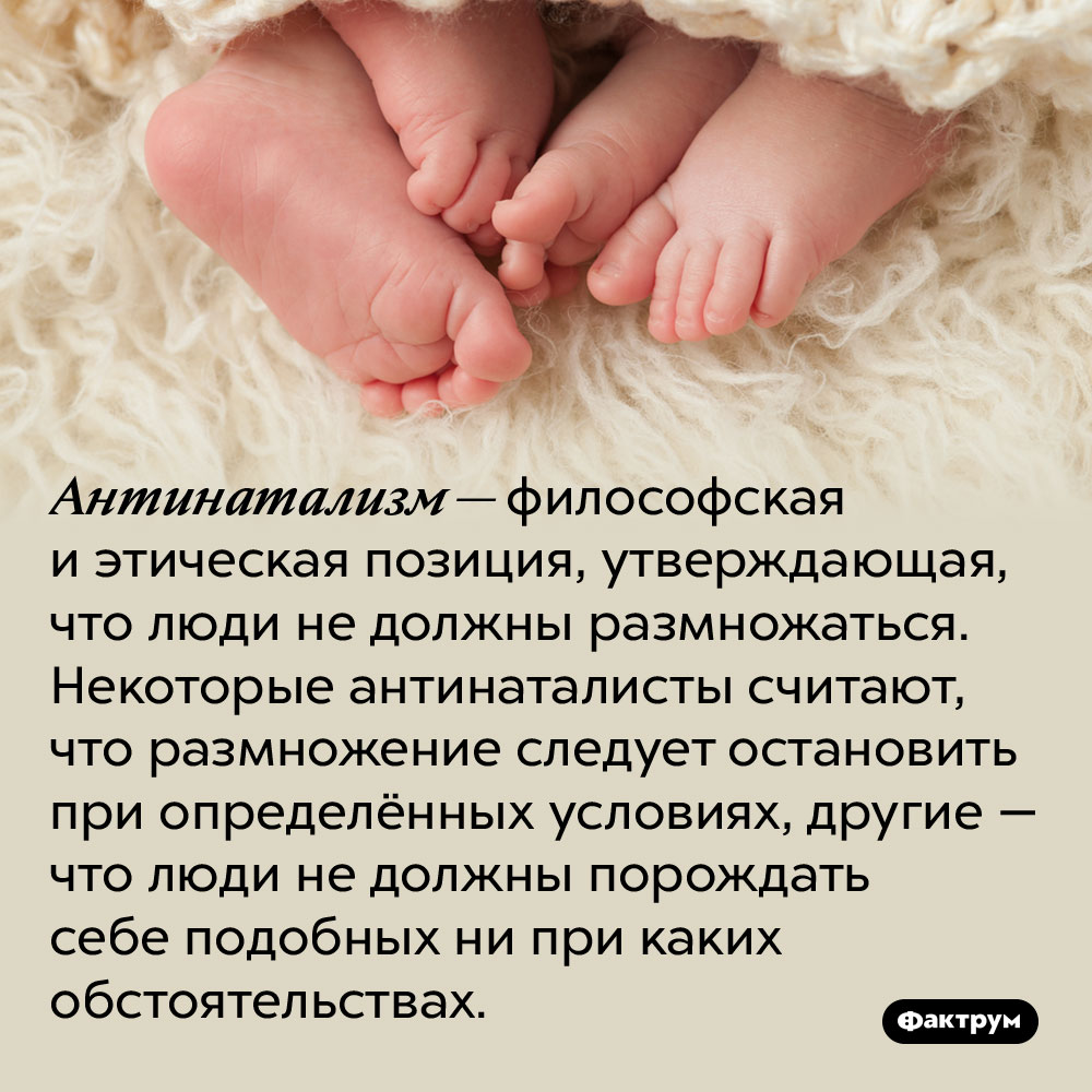 Антинатализм — философская и этическая позиция, утверждающая, что люди не должны размножаться. Некоторые антинаталисты считают, что размножение следует остановить при определённых условиях, другие — что люди не должны порождать себе подобных ни при каких обстоятельствах.