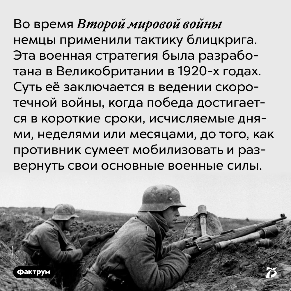 Во время Второй мировой войны немцы применили тактику блицкрига. Эта военная стратегия была разработана в Великобритании в 1920-х годах. Суть её заключается в ведении скоротечной войны, когда победа достигается в короткие сроки, исчисляемые днями, неделями или месяцами, до того, как противник сумеет мобилизовать и развернуть свои основные военные силы.