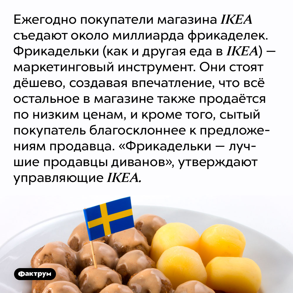 Ежегодно покупатели магазина IKEA съедают около миллиарда фрикаделек. Фрикадельки (как и другая еда в IKEA) — маркетинговый инструмент. Они стоят дёшево, создавая впечатление, что всё остальное в магазине также продаётся по низким ценам, и кроме того, сытый покупатель благосклоннее к предложениям продавца. «Фрикадельки — лучшие продавцы диванов», утверждают управляющие IKEA.