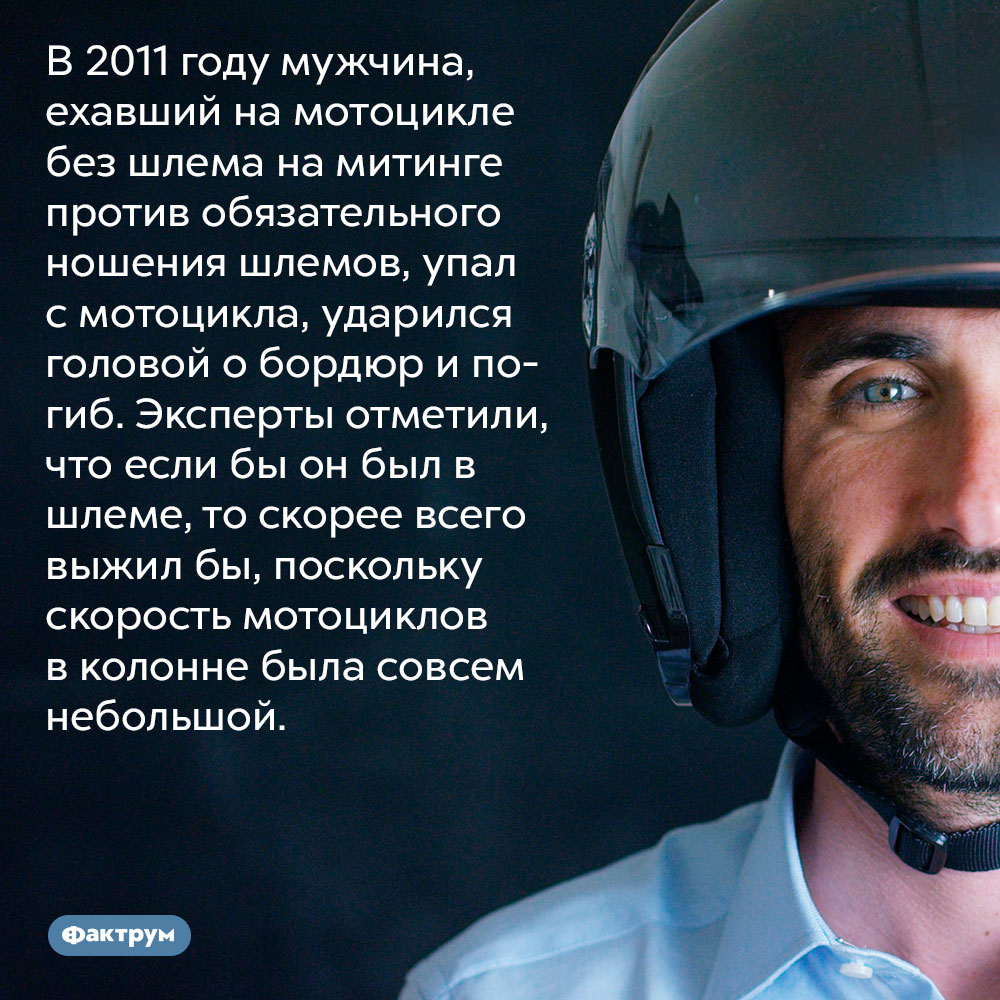 В 2011 году мужчина, ехавший на мотоцикле без шлема на митинге против обязательного ношения шлемов, упал с мотоцикла, ударился головой о бордюр и погиб. В 2011 году мужчина, ехавший на мотоцикле без шлема на митинге против обязательного ношения шлемов, упал с мотоцикла, ударился головой о бордюр и погиб. Эксперты отметили, что если бы он был в шлеме, то скорее всего выжил бы, поскольку скорость мотоциклов в колонне была совсем небольшой.