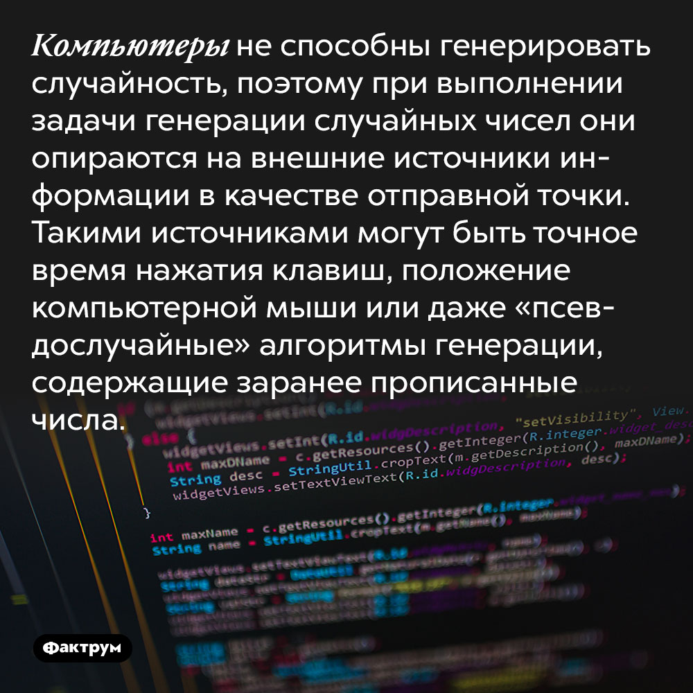 Компьютеры не способны генерировать случайность, поэтому при выполнении задачи генерации случайных чисел они опираются на внешние источники информации в качестве отправной точки. Такими источниками могут быть шум вентилятора, положение компьютерной мыши или даже «псевдослучайные» алгоритмы генерации, содержащие заранее прописанные числа.