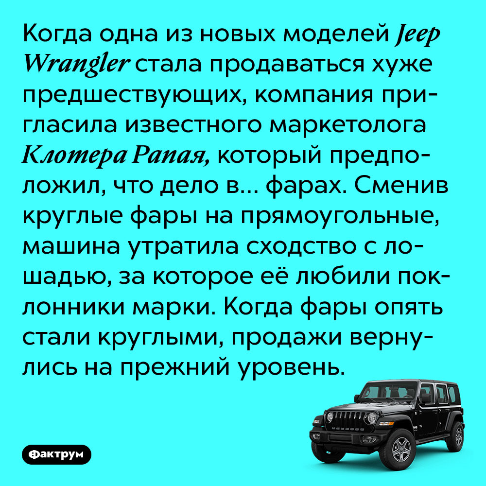 Когда одна из новых моделей Jeep стала продаваться хуже предшествующих, компания пригласила известного маркетолога Клотера Рапая, который предположил, что дело в… фарах. Сменив круглые фары на прямоугольные, машина утратила сходство с лошадью, за которое её любили поклонники марки. Когда фары опять стали круглыми, продажи вернулись на прежний уровень.