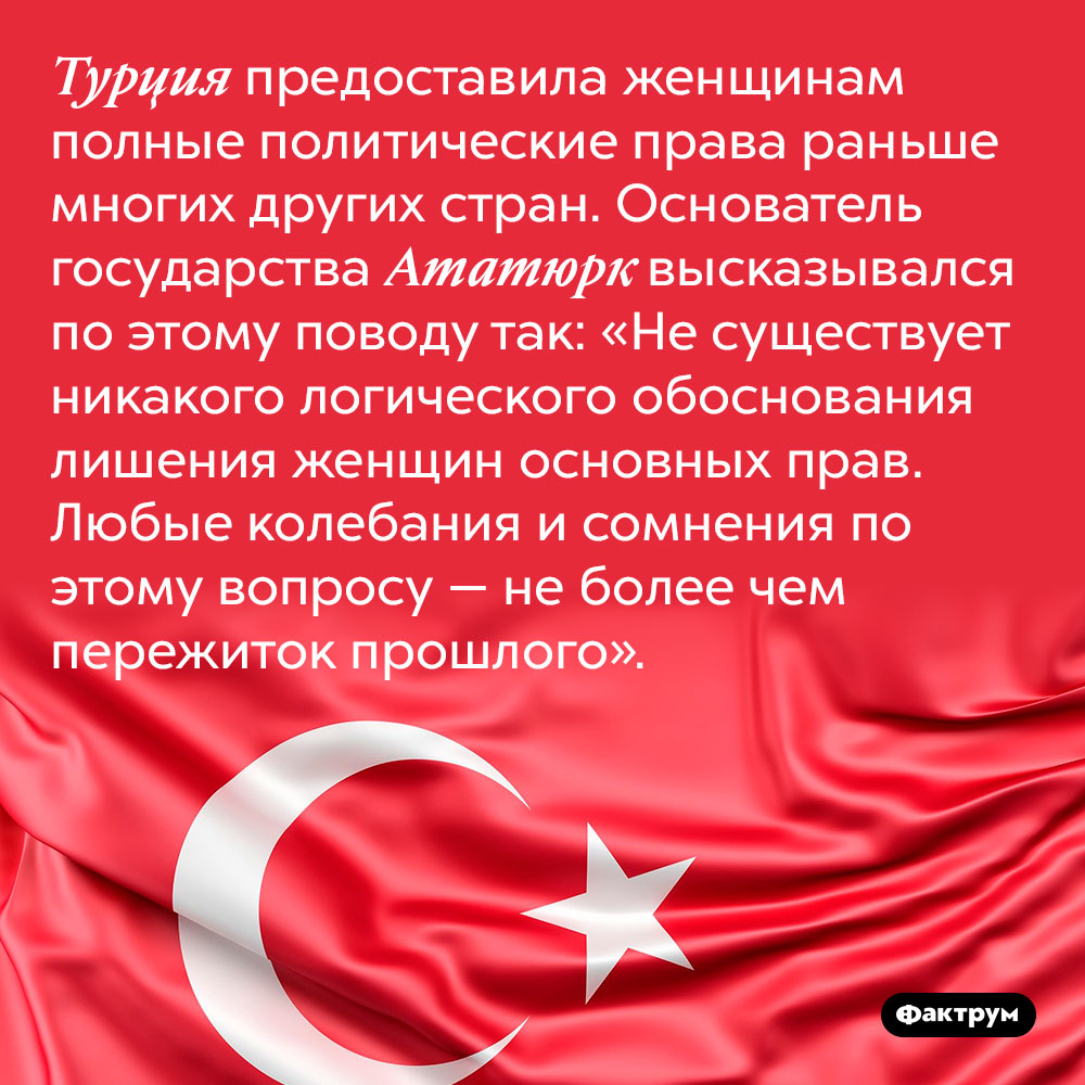 Турция предоставила женщинам полные политические права раньше многих других стран. Основатель государства Ататюрк высказывался по этому поводу так: «Не существует никакого логического обоснования лишения женщин основных прав. Любые колебания и сомнения по этому вопросу — не более чем пережиток прошлого».