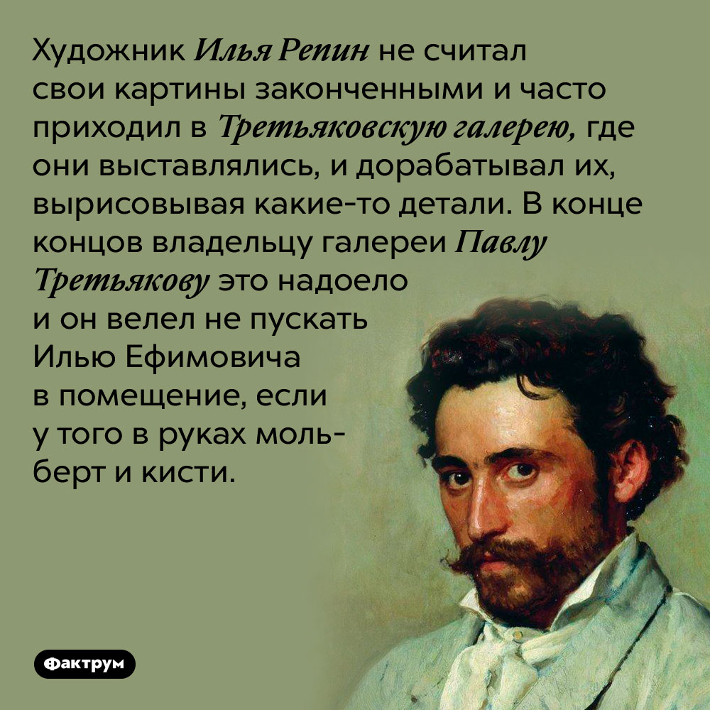 Художник Илья Репин не считал свои картины законченными и часто приходил в Третьяковскую галерею, где они выставлялись, и дорабатывал их, вырисовывая какие-то детали. В конце концов владельцу галереи Павлу Третьякову это надоело и он велел не пускать Илью Ефимовича в помещение, если у того в руках мольберт и кисти.