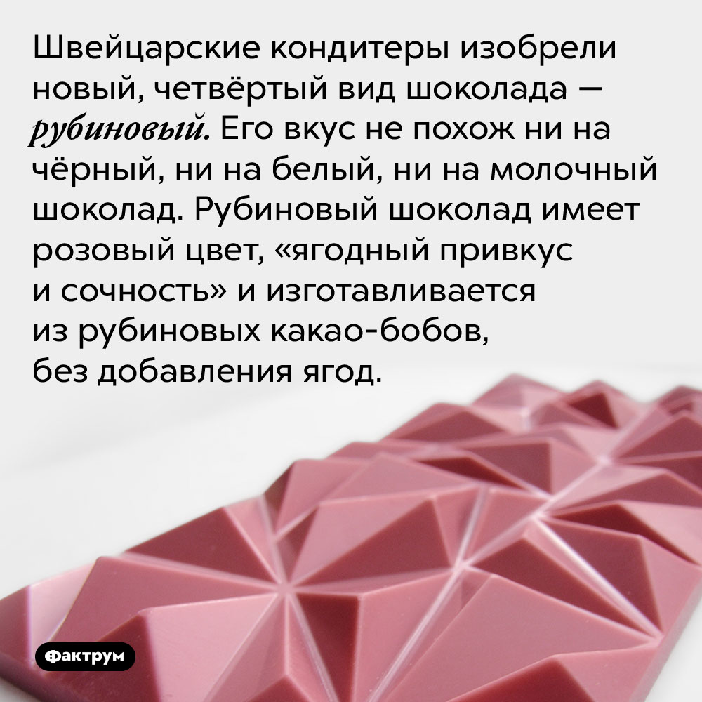 Швейцарские кондитеры изобрели новый, четвёртый вид шоколада — рубиновый. Его вкус не похож ни на чёрный, ни на белый, ни на молочный шоколад. Рубиновый шоколад имеет розовый цвет, «ягодный привкус и сочность» и изготавливается из рубиновых какао-бобов, без добавления ягод.