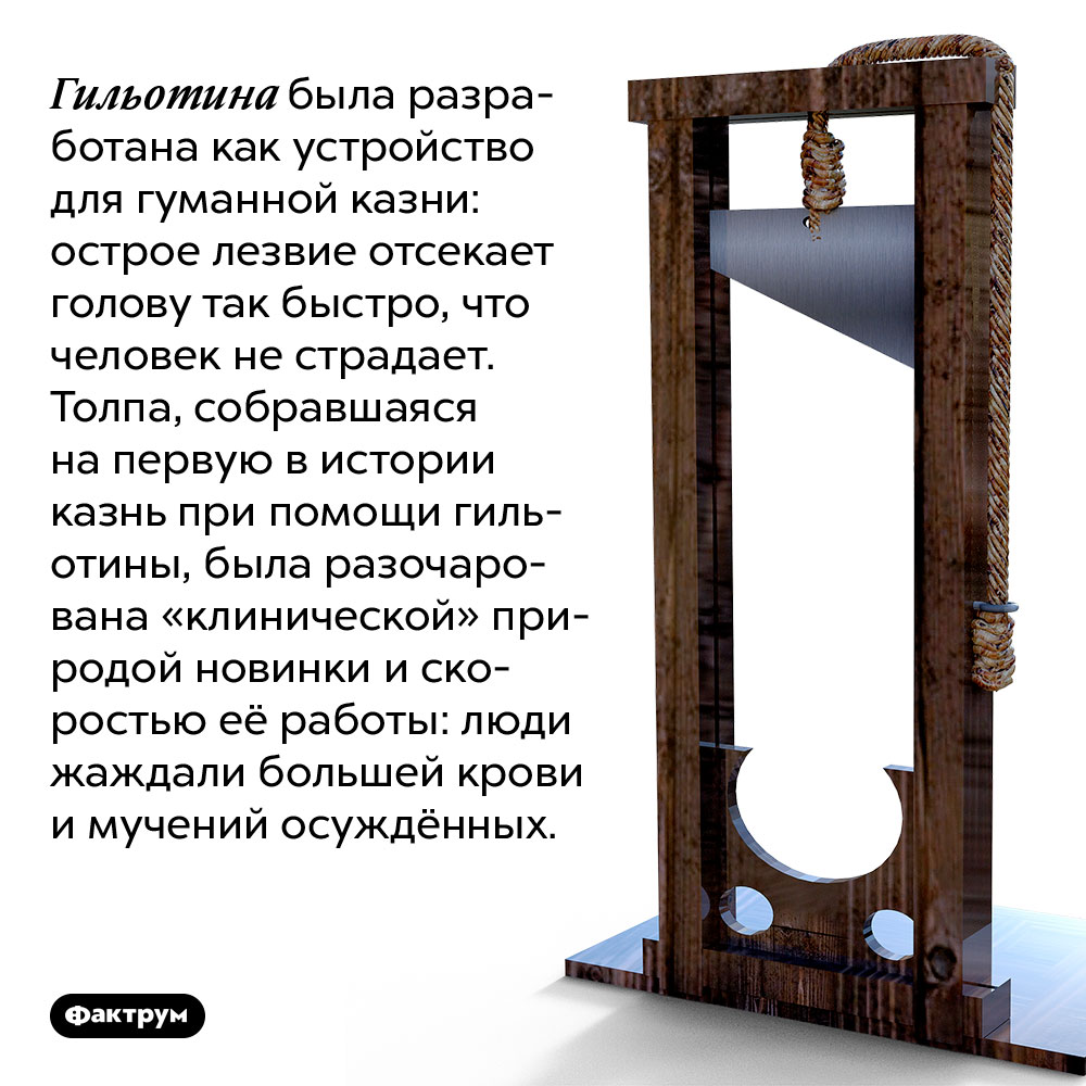 Гильотина была разработана как устройство для гуманной казни. Острое лезвие отсекает голову так быстро, что человек не страдает. Толпа, собравшаяся на первую в истории казнь при помощи гильотины, была разочарована «клинической» природой новинки и скоростью её работы: люди жаждали большей крови и мучений осуждённых.