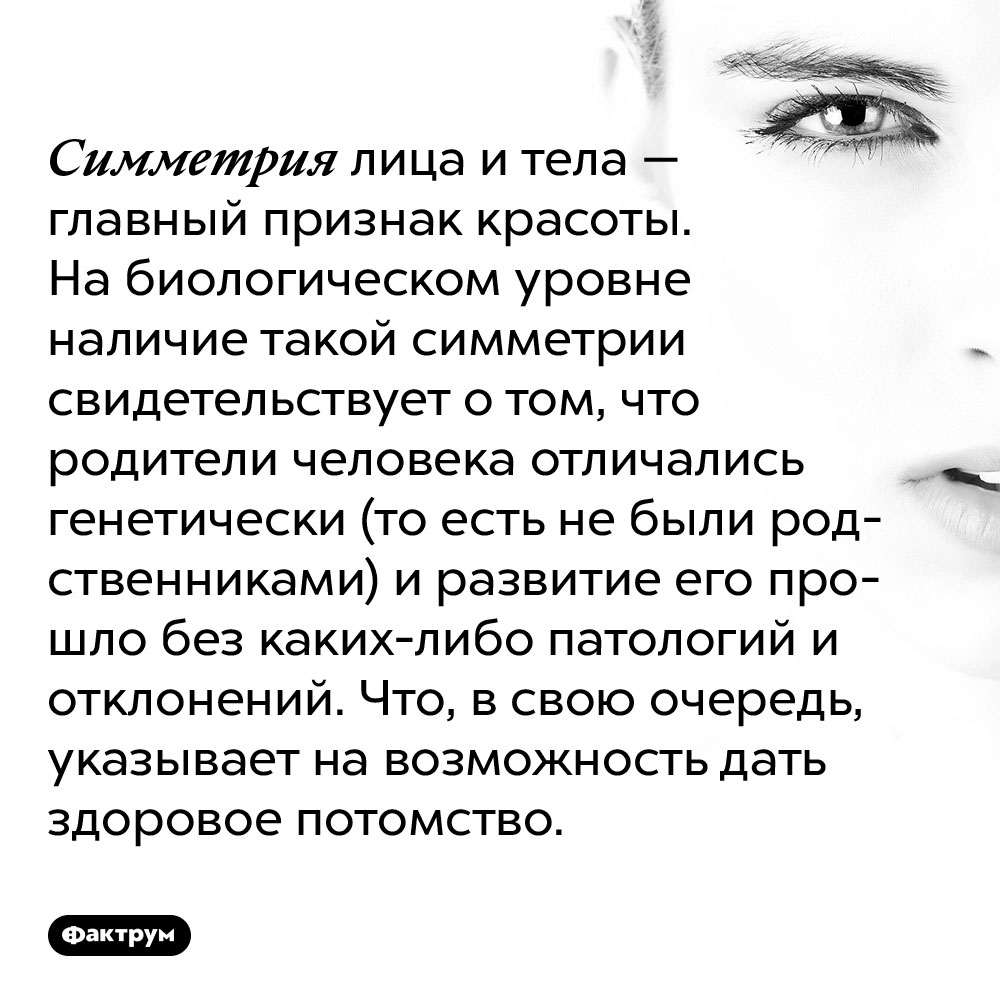 Симметрия лица и тела — главный признак красоты. На биологическом уровне наличие такой симметрии свидетельствует о том, что родители человека отличались генетически (то есть не были родственниками) и развитие его прошло без каких-либо патологий и отклонений. Что, в свою очередь, указывает на возможность дать здоровое потомство.