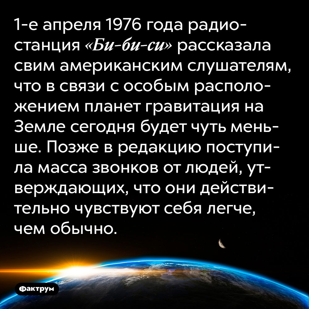 1-е апреля 1976 года радиостанция «Би-би-си» рассказала своим американским слушателям, что в связи с особым расположением планет гравитация на Земле сегодня будет чуть меньше. Позже в редакцию поступила масса звонков от людей, утверждающих, что они действительно чувствуют себя легче, чем обычно.