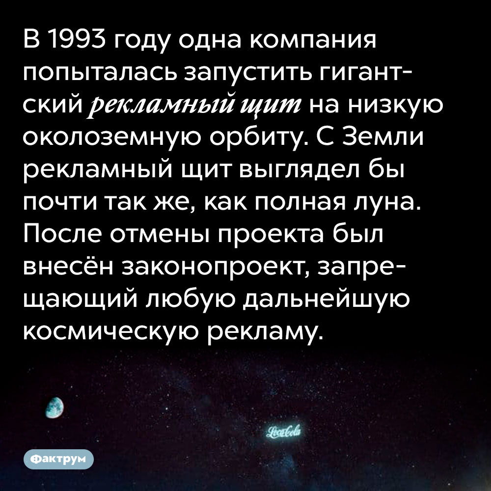 В 1993 году одна компания попыталась запустить гигантский рекламный щит на низкую околоземную орбиту. С Земли рекламный щит выглядел бы почти так же, как полная луна. После отмены проекта был внесён законопроект, запрещающий любую дальнейшую космическую рекламу.