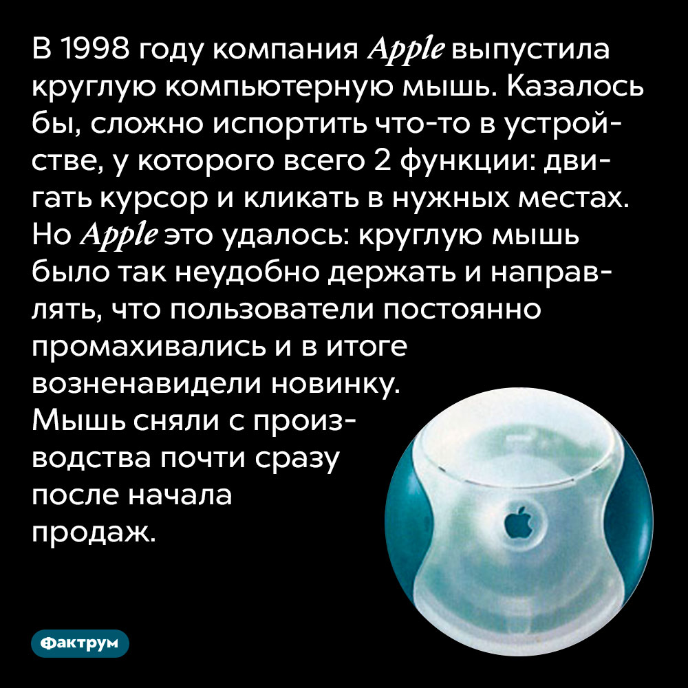 В 1998 году компания Apple выпустила круглую компьютерную мышь. Казалось бы, сложно испортить что-то в устройстве, у которого всего 2 функции: двигать курсор и кликать в нужных местах. Но Apple это удалось: круглую мышь было так неудобно держать и направлять, что пользователи постоянно промахивались и в итоге возненавидели новинку. Мышь сняли с производства почти сразу после начала продаж.