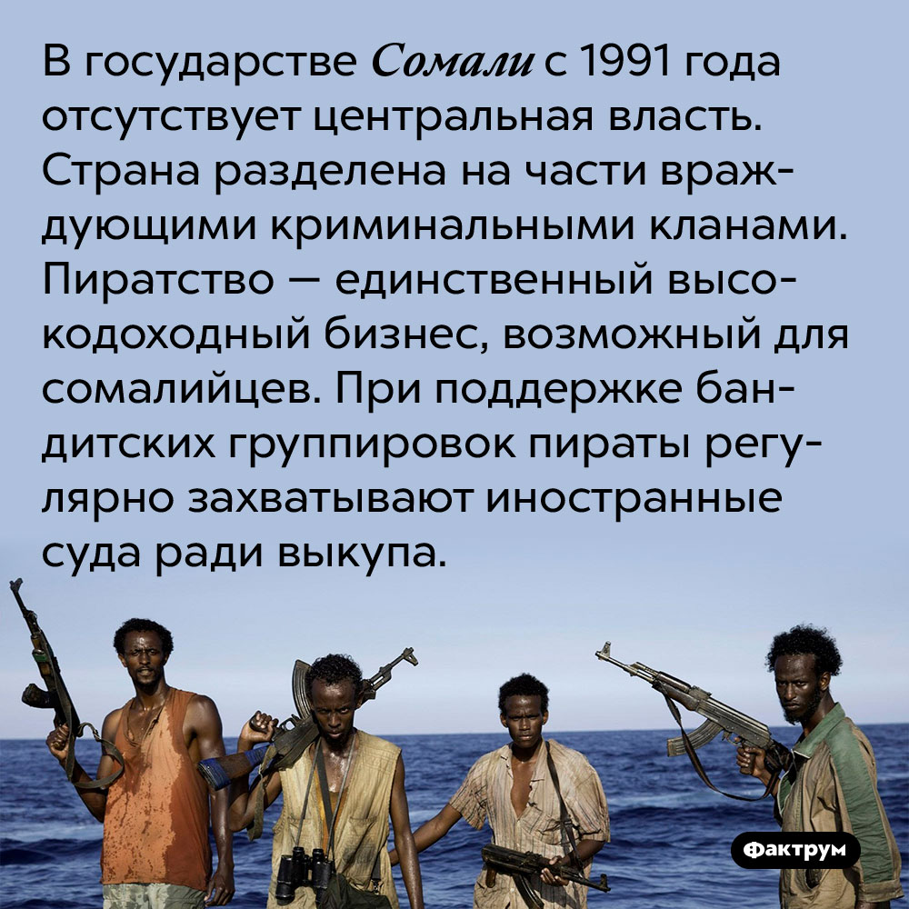 В государстве Сомали с 1991 года отсутствует центральная власть. Страна разделена на части враждующими криминальными кланами. Пиратство — единственный высокодоходный бизнес, возможный для сомалийцев. При поддержке бандитских группировок пираты регулярно захватывают иностранные суда ради выкупа.
