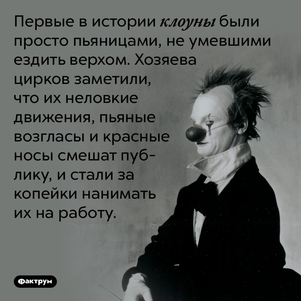 Первые в истории клоуны были просто пьяницами, не умевшими ездить верхом. Хозяева цирков заметили, что их неловкие движения, пьяные возгласы и красные носы смешат публику, и стали за копейки нанимать их на работу.