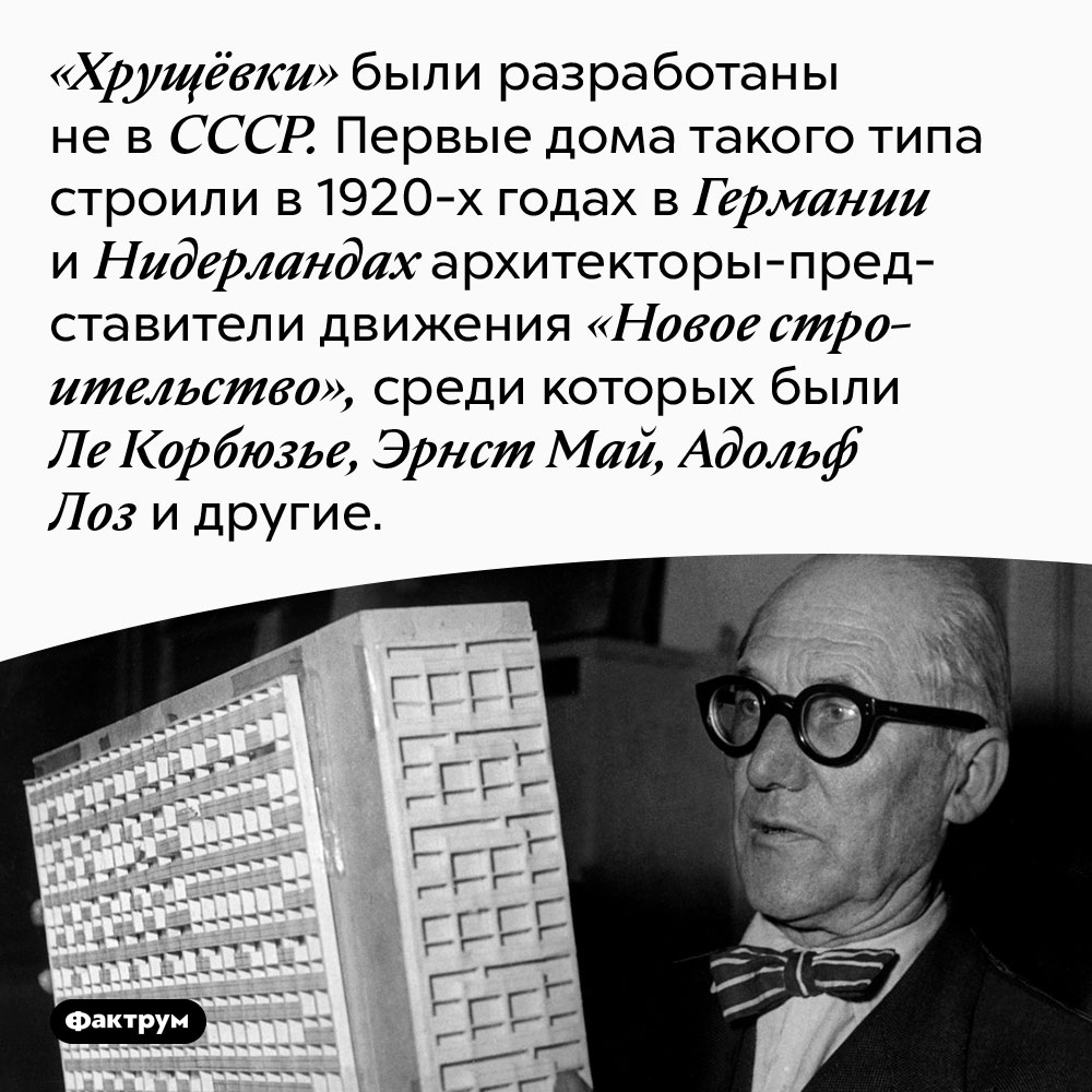 «Хрущёвки» были разработаны не в СССР. Первые дома такого типа строили в 1920-х годах в Германии и Нидерландах архитекторы-представители движения «Новое строительство», среди которых были Ле Корбюзье, Эрнст Май, Адольф Лоз и другие.