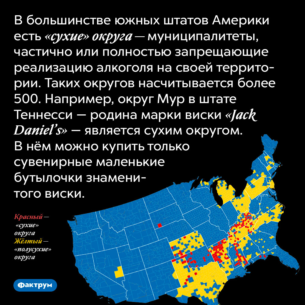 В большинстве южных штатов Америки есть «сухие» округа — муниципалитеты, частично или полностью запрещающие реализацию алкоголя на своей территории. Таких округов насчитывается более 500. Например, округ Мур в штате Теннесси — родина марки виски «Jack Daniel’s» — является сухим округом. В нём можно купить только сувенирные маленькие бутылочки знаменитого виски.