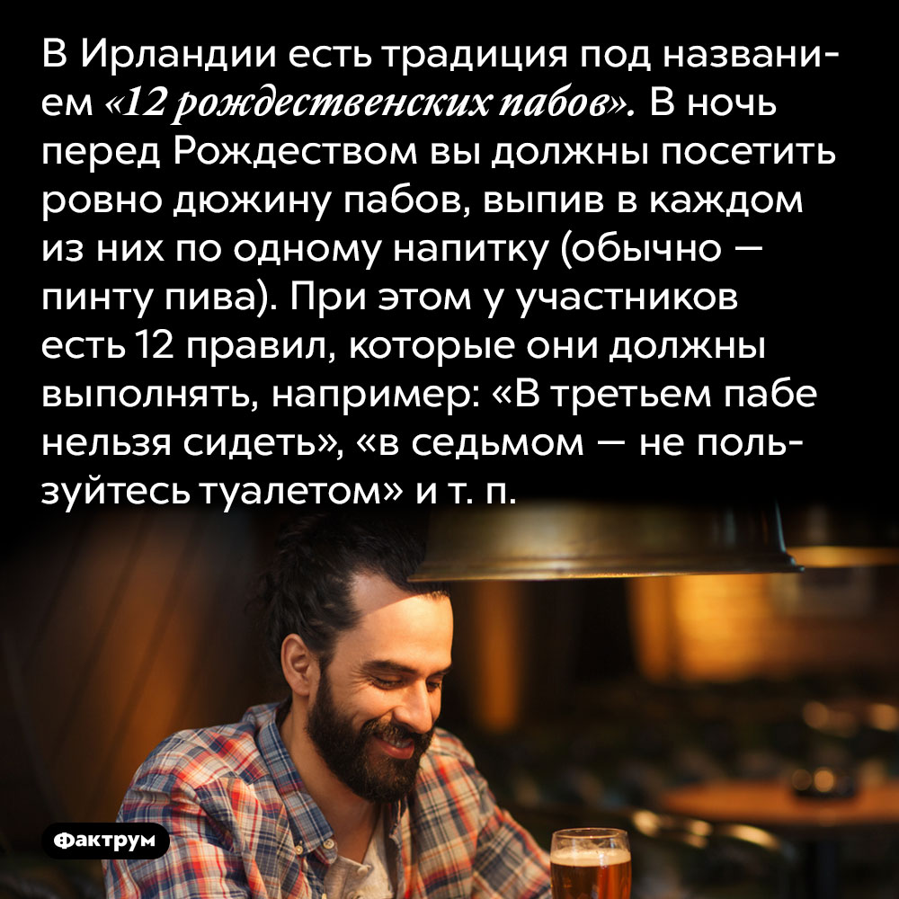 В Ирландии есть традиция под названием «12 рождественских пабов». В ночь перед Рождеством вы должны посетить ровно дюжину пабов, выпив в каждом из них по одному напитку (обычно — пинту пива). При этом у участников есть 12 правил, которые они должны выполнять, например: «В третьем пабе нельзя сидеть», «в седьмом — не пользуйтесь туалетом» и т. п. 
