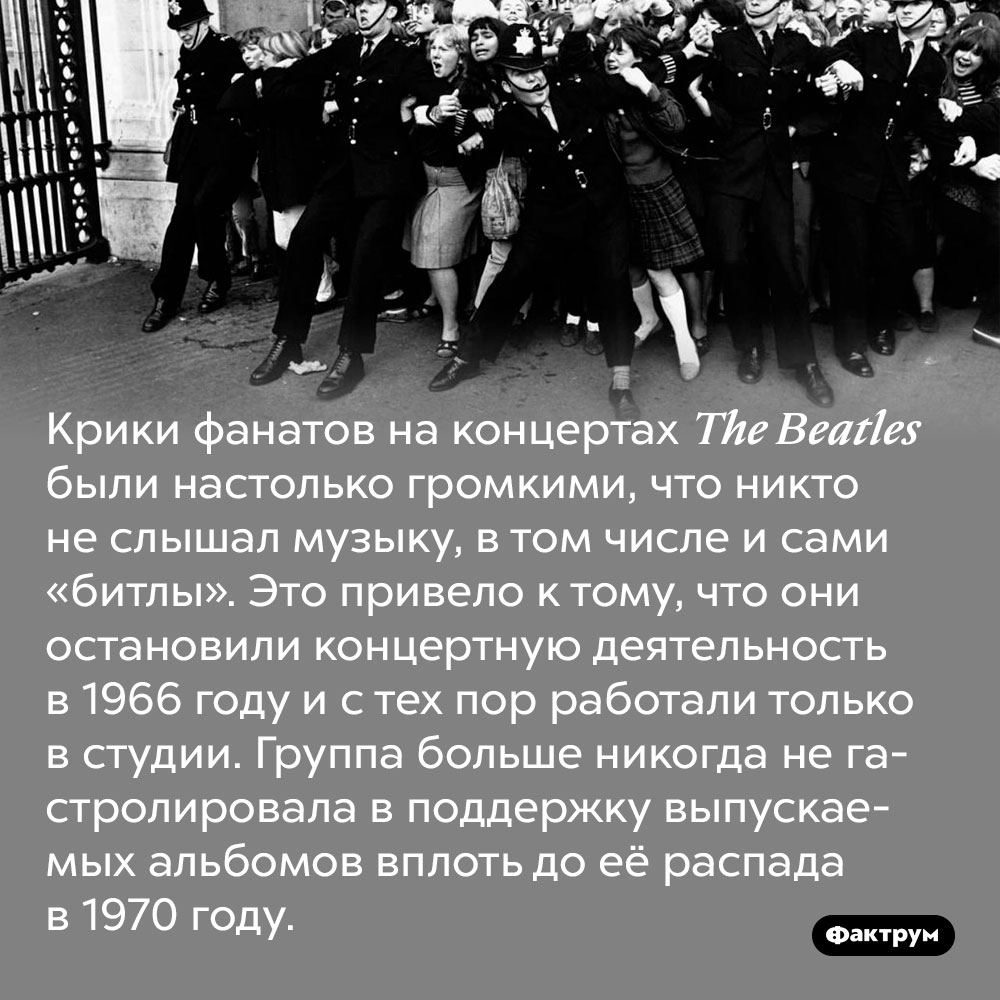 Крики фанатов на концертах The Beatles были настолько громкими, что никто не слышал музыку, в том числе и сами «битлы». Это привело к тому, что они остановили концертную деятельность в 1966 году и с тех пор работали только в студии. Группа больше никогда не гастролировала в поддержку выпускаемых альбомов вплоть до её распада в 1970 году.