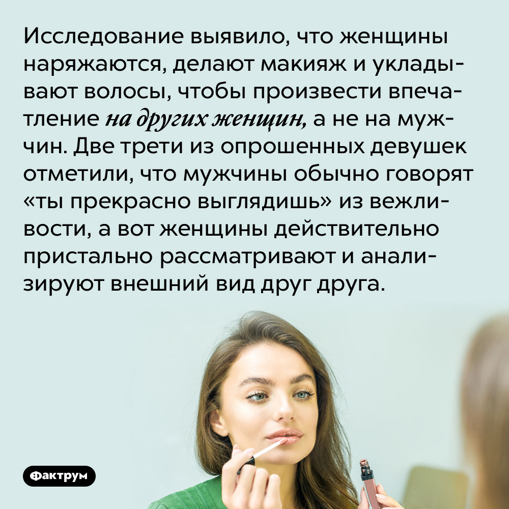 Исследование выявило, что женщины наряжаются, делают макияж и укладывают волосы, чтобы произвести впечатление на других женщин, а не на мужчин. Две трети из опрошенных девушек отметили, что мужчины обычно говорят «ты прекрасно выглядишь» из вежливости, а вот женщины действительно пристально рассматривают и анализируют внешний вид друг друга.