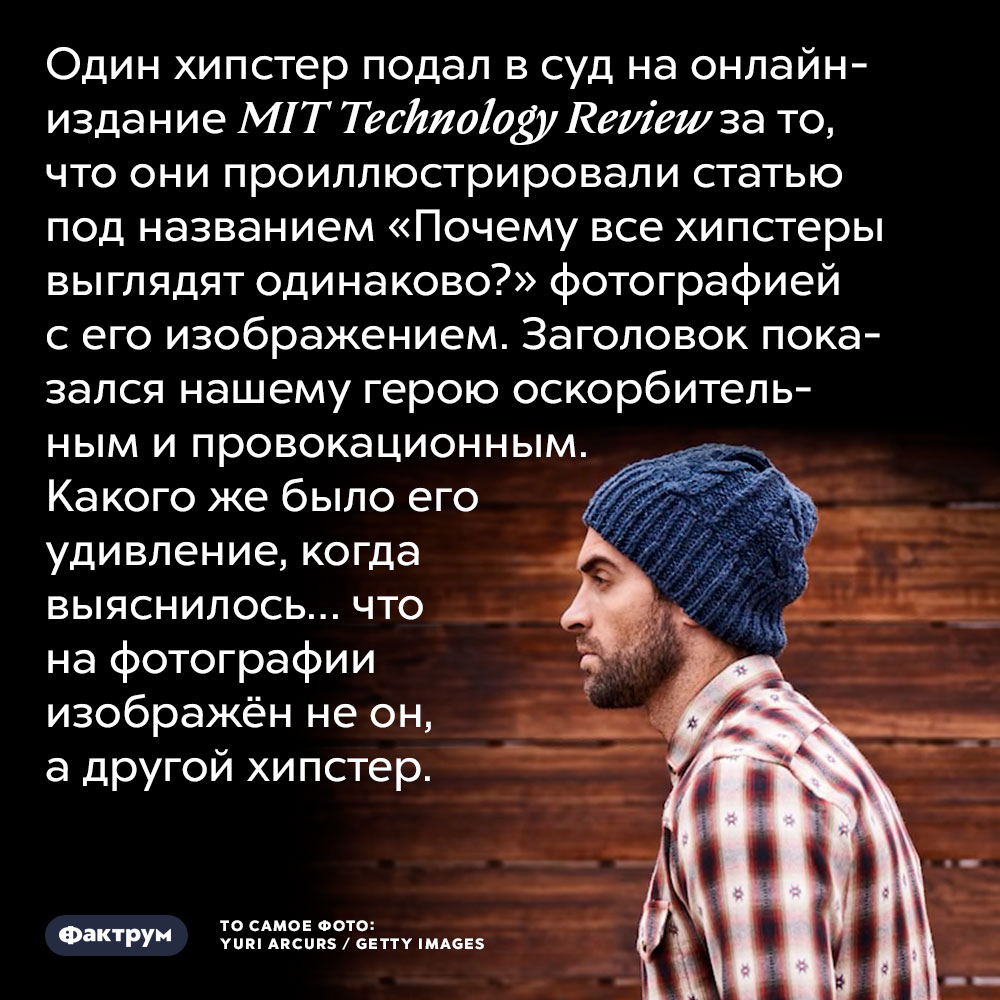Один хипстер решил подать в суд на онлайн-издание MIT Technology Review за то, что они проиллюстрировали статью под названием «Почему все хипстеры выглядят одинаково?» фотографией с его изображением. Заголовок показался нашему герою оскорбительным и провокационным. Каково же было его удивление, когда выяснилось… что на фотографии изображён не он, а... другой хипстер.