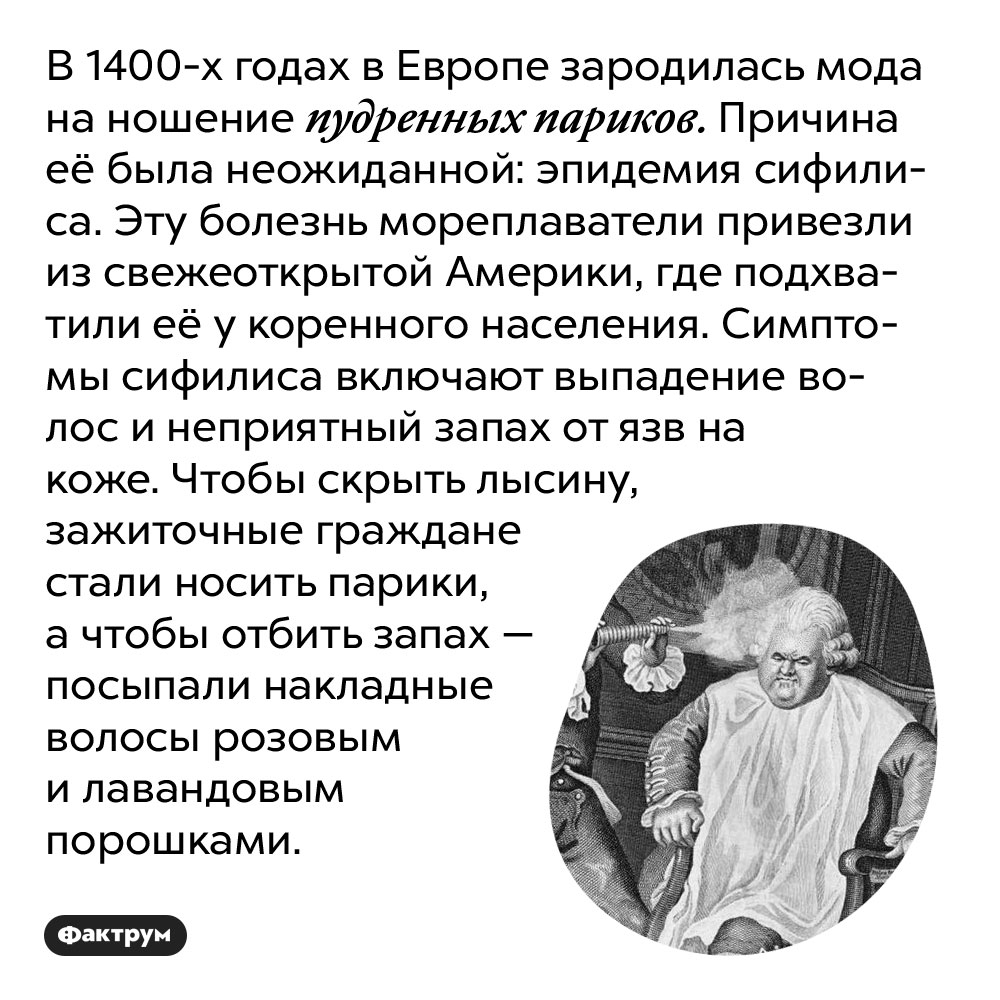 В 1400-х годах в Европе зародилась мода на ношение пудренных париков. Причина её была неожиданной: эпидемия сифилиса. Эту болезнь мореплаватели привезли из свежеоткрытой Америки, где подхватили её у коренного населения. Симптомы сифилиса включают выпадение волос и неприятный запах от язв на коже. Чтобы скрыть лысину, зажиточные граждане стали носить парики, а чтобы отбить запах — посыпали накладные волосы розовым и лавандовым порошками.
