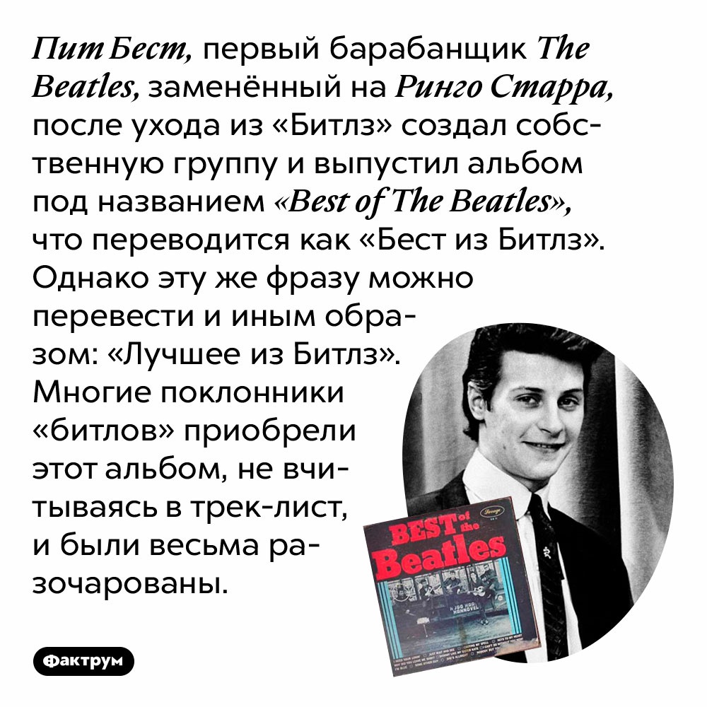 Пит Бест, первый барабанщик The Beatles, заменённый на Ринго Старра, после ухода из «Битлз» создал собственную группу. Он выпустил альбом под названием «Best of The Beatles», что переводится как «Бест из Битлз». Однако эту же фразу можно перевести и иным образом: «Лучшее из Битлз». Многие поклонники «битлов» приобрели этот альбом, не вчитываясь в трек-лист, и были весьма разочарованы.