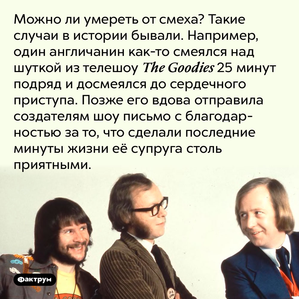 Можно ли умереть от смеха?. Такие случаи в истории бывали. Например, один англичанин как-то смеялся над шуткой из телешоу The Goodies 25 минут подряд и досмеялся до сердечного приступа. Позже его вдова отправила создателям шоу письмо с благодарностью за то, что сделали последние минуты жизни её супруга столь приятными.