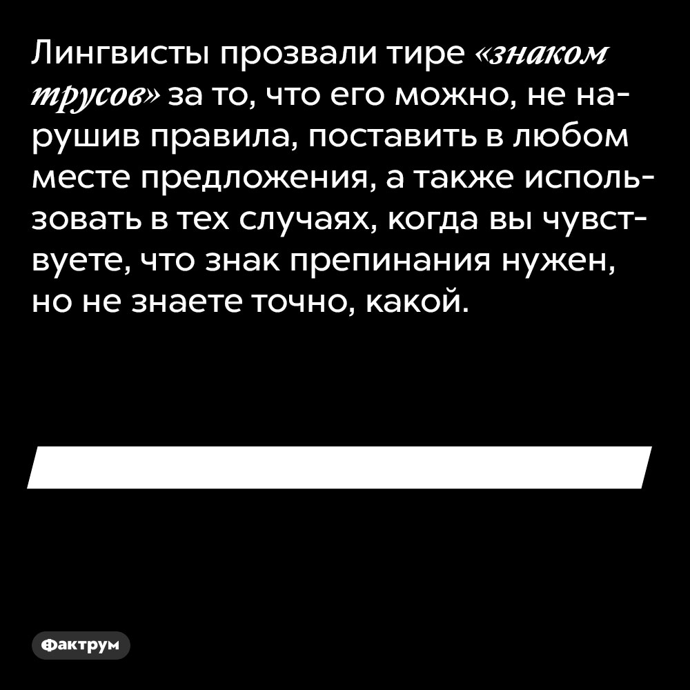 Лингвисты прозвали тире «знаком трусов». За то, что его можно, не нарушив правила, поставить в любом месте предложения, а также использовать в тех случаях, когда вы чувствуете, что знак препинания нужен, но не знаете точно, какой.