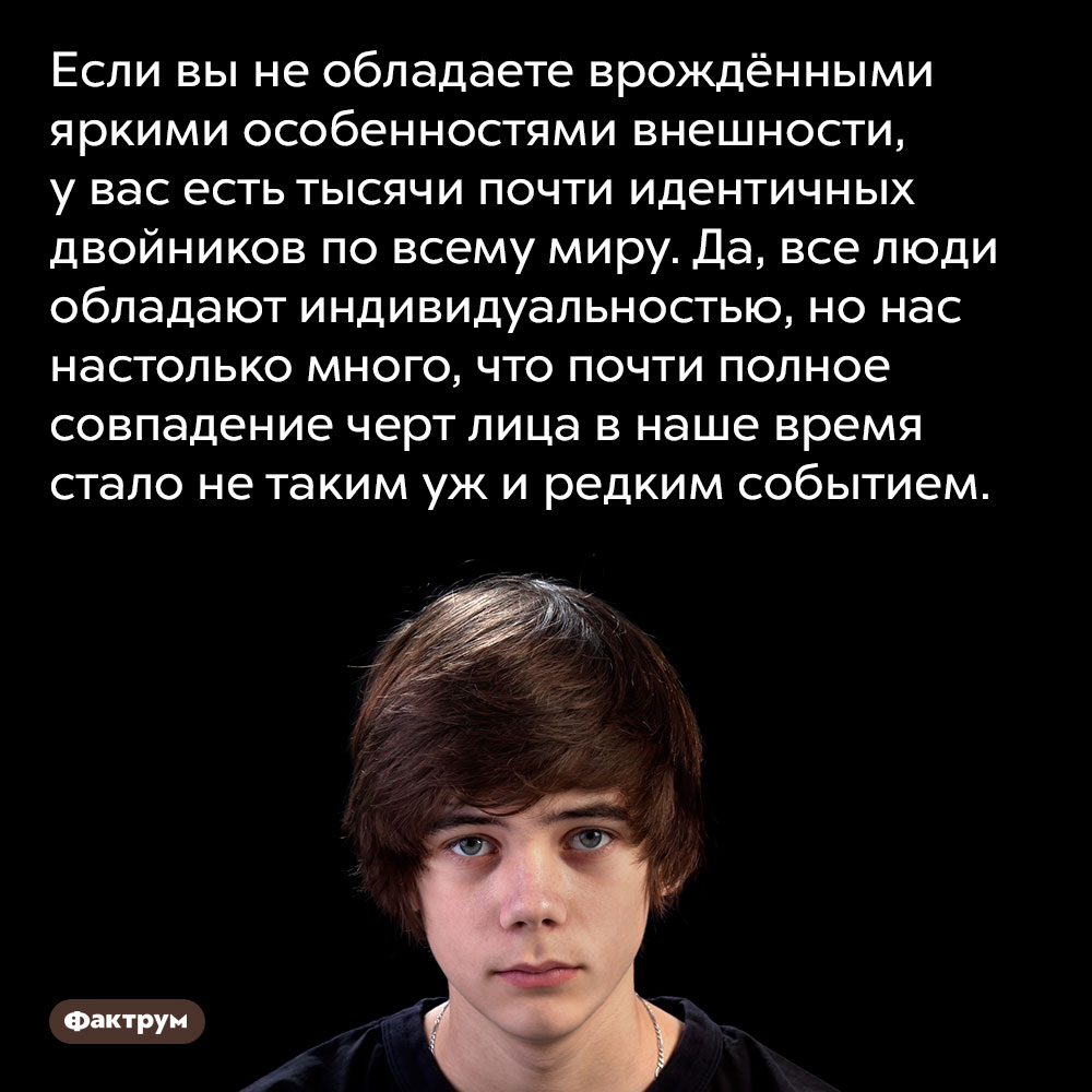 Если вы не обладаете врождёнными яркими особенностями внешности, у вас есть тысячи почти идентичных двойников по всему миру. Да, все люди обладают индивидуальностью, но нас настолько много, что почти полное совпадение черт лица в наше время стало не таким уж и редким событием.