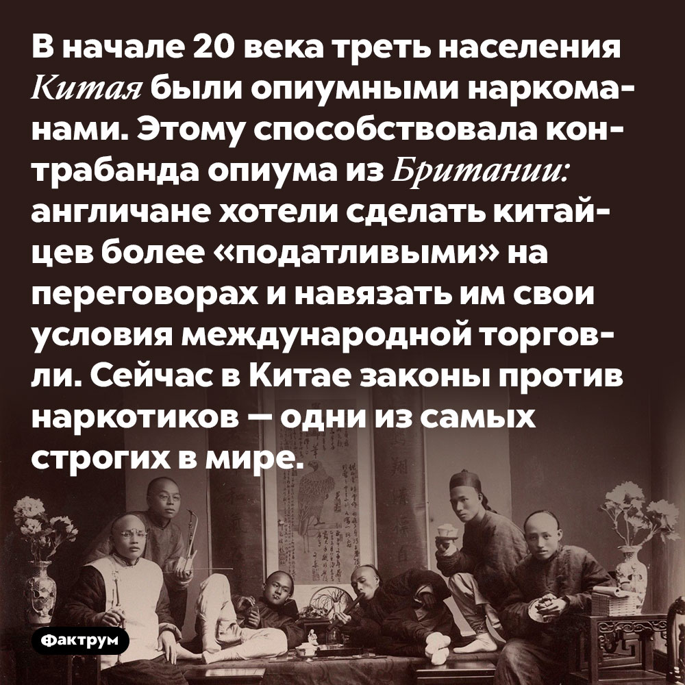 В начале 20 века треть населения Китая были опиумными наркоманами. Этому способствовала контрабанда опиума из Британии: англичане хотели сделать китайцев более «податливыми» на переговорах и навязать им свои условия международной торговли. Сейчас в Китае законы против наркотиков — одни из самых строгих в мире.