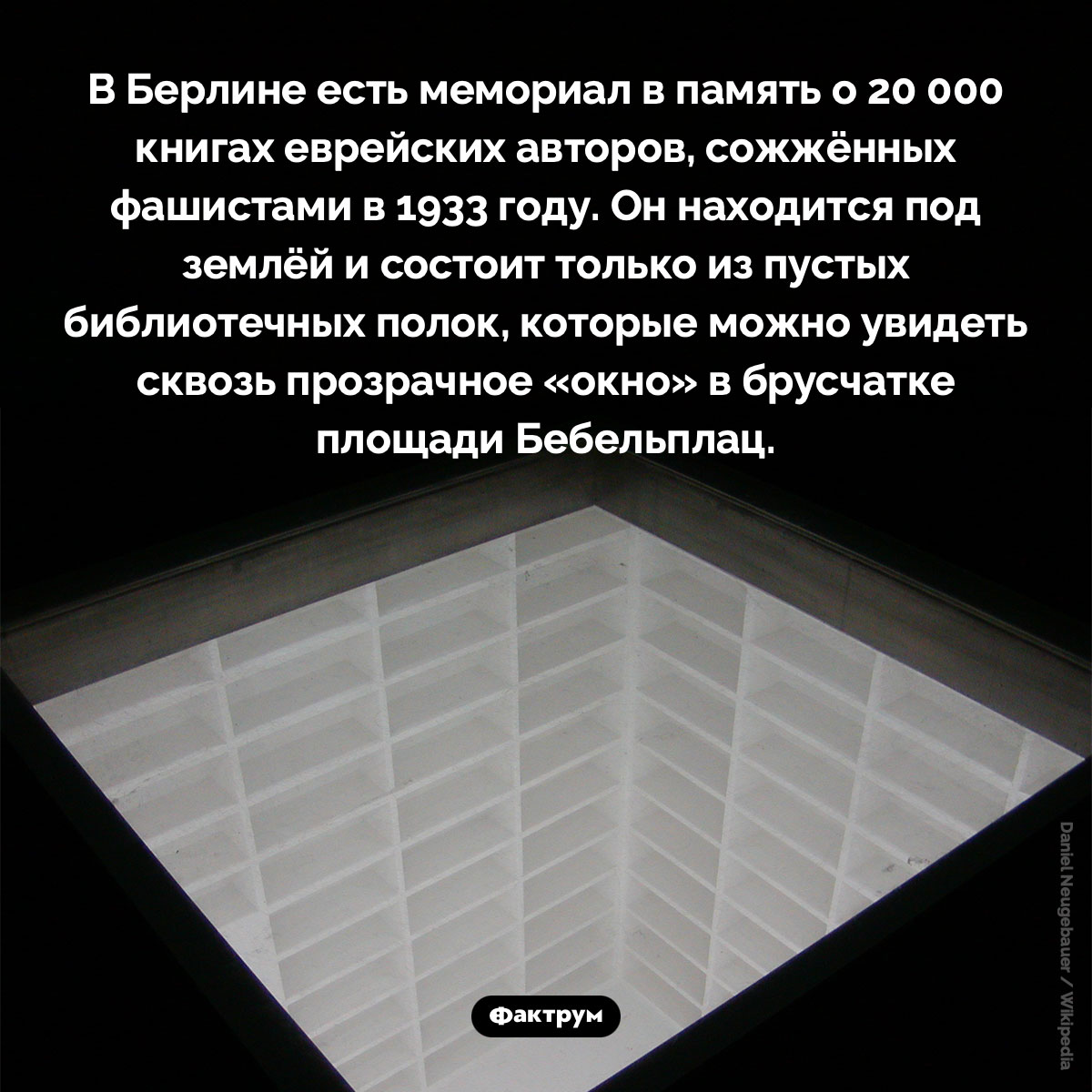 Мемориал в память о сожжённых книгах. В Берлине есть мемориал в память о 20 000 книгах еврейских авторов, сожжённых фашистами в 1933 году. Он находится под землёй и состоит только из пустых библиотечных полок, которые можно увидеть сквозь прозрачное «окно» в брусчатке площади Бебельплац.